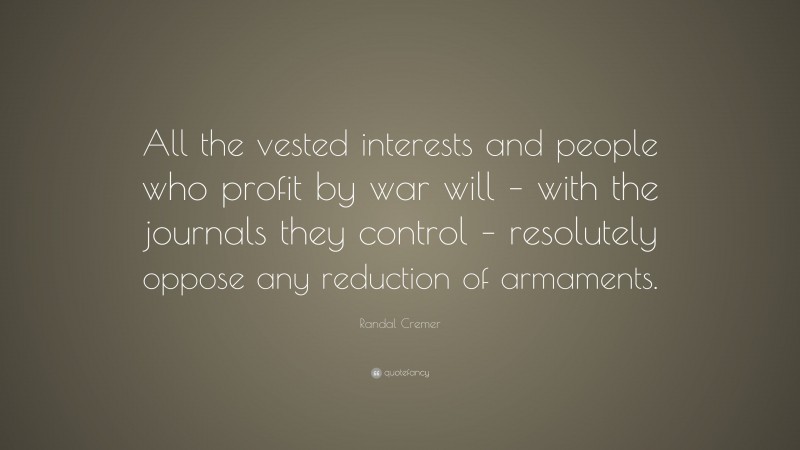 Randal Cremer Quote: “All the vested interests and people who profit by war will – with the journals they control – resolutely oppose any reduction of armaments.”