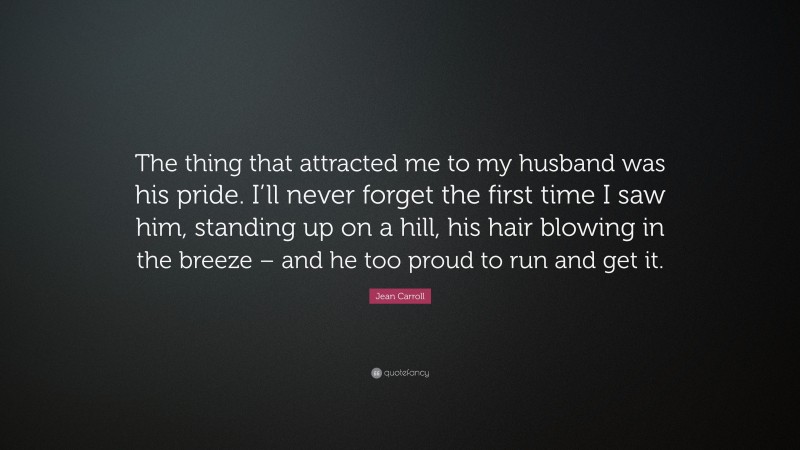 Jean Carroll Quote: “The thing that attracted me to my husband was his pride. I’ll never forget the first time I saw him, standing up on a hill, his hair blowing in the breeze – and he too proud to run and get it.”