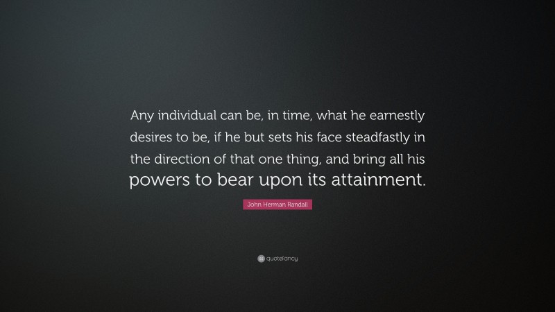 John Herman Randall Quote: “Any individual can be, in time, what he earnestly desires to be, if he but sets his face steadfastly in the direction of that one thing, and bring all his powers to bear upon its attainment.”