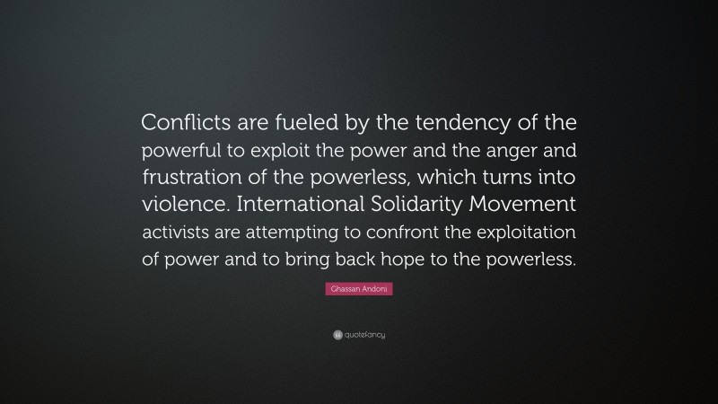Ghassan Andoni Quote: “Conflicts are fueled by the tendency of the powerful to exploit the power and the anger and frustration of the powerless, which turns into violence. International Solidarity Movement activists are attempting to confront the exploitation of power and to bring back hope to the powerless.”