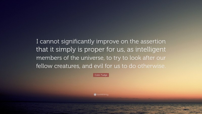 Colin Tudge Quote: “I cannot significantly improve on the assertion that it simply is proper for us, as intelligent members of the universe, to try to look after our fellow creatures, and evil for us to do otherwise.”