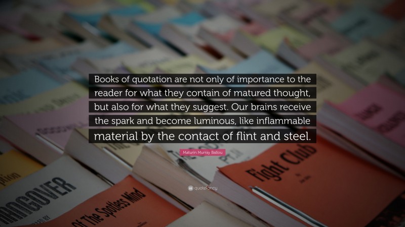 Maturin Murray Ballou Quote: “Books of quotation are not only of importance to the reader for what they contain of matured thought, but also for what they suggest. Our brains receive the spark and become luminous, like inflammable material by the contact of flint and steel.”