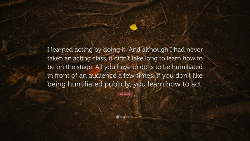 Ron Vawter Quote: “I learned acting by doing it. And although I had never taken an acting class, it didn’t take long to learn how to be on the stage. All you have to do is to be humiliated in front of an audience a few times. If you don’t like being humiliated publicly, you learn how to act.”