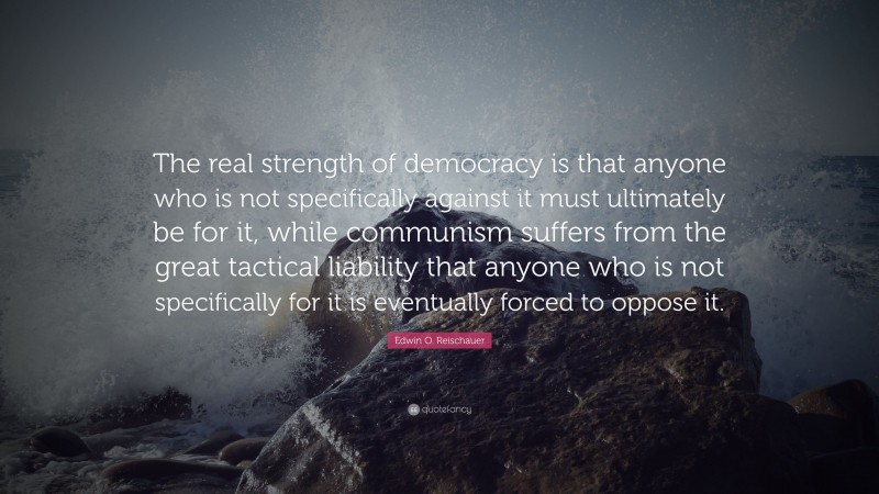 Edwin O. Reischauer Quote: “The real strength of democracy is that anyone who is not specifically against it must ultimately be for it, while communism suffers from the great tactical liability that anyone who is not specifically for it is eventually forced to oppose it.”