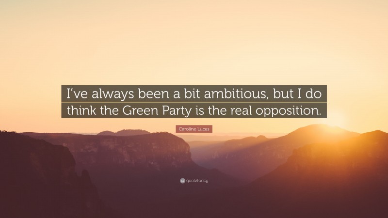 Caroline Lucas Quote: “I’ve always been a bit ambitious, but I do think the Green Party is the real opposition.”