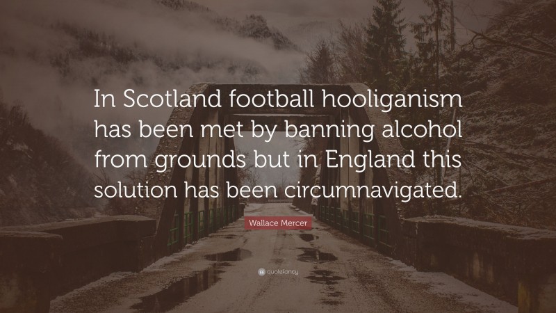 Wallace Mercer Quote: “In Scotland football hooliganism has been met by banning alcohol from grounds but in England this solution has been circumnavigated.”