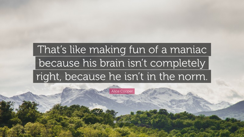 Alice Cooper Quote: “That’s like making fun of a maniac because his brain isn’t completely right, because he isn’t in the norm.”