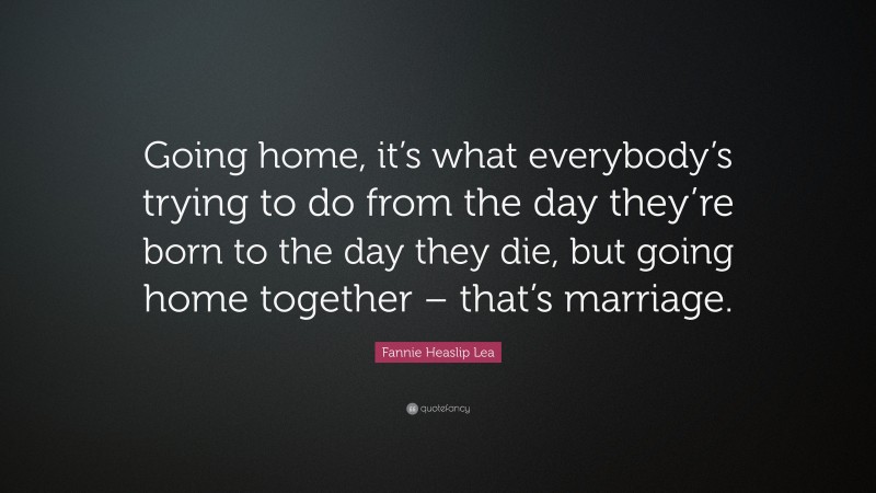 Fannie Heaslip Lea Quote: “Going home, it’s what everybody’s trying to do from the day they’re born to the day they die, but going home together – that’s marriage.”