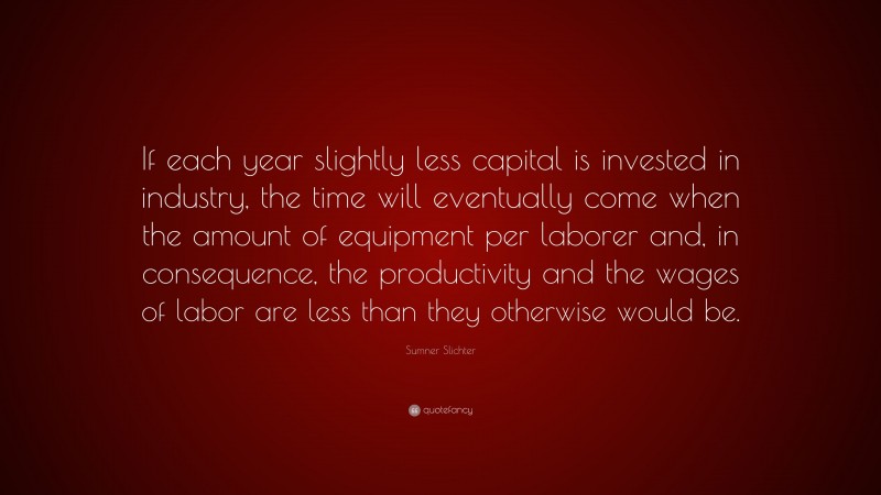 Sumner Slichter Quote: “If each year slightly less capital is invested in industry, the time will eventually come when the amount of equipment per laborer and, in consequence, the productivity and the wages of labor are less than they otherwise would be.”