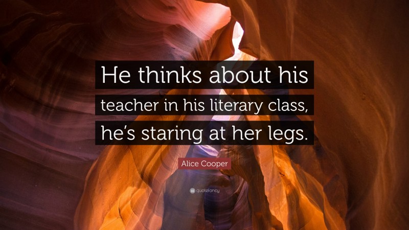 Alice Cooper Quote: “He thinks about his teacher in his literary class, he’s staring at her legs.”