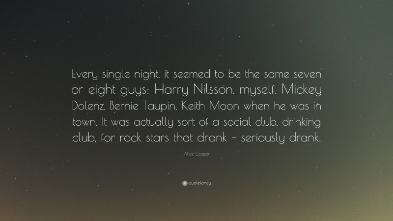 Alice Cooper Quote: “Every single night, it seemed to be the same seven or eight guys: Harry Nilsson, myself, Mickey Dolenz, Bernie Taupin, Keith Moon when he was in town. It was actually sort of a social club, drinking club, for rock stars that drank – seriously drank.”