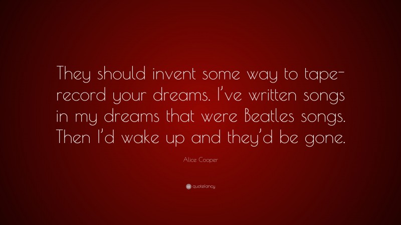 Alice Cooper Quote: “They should invent some way to tape-record your dreams. I’ve written songs in my dreams that were Beatles songs. Then I’d wake up and they’d be gone.”