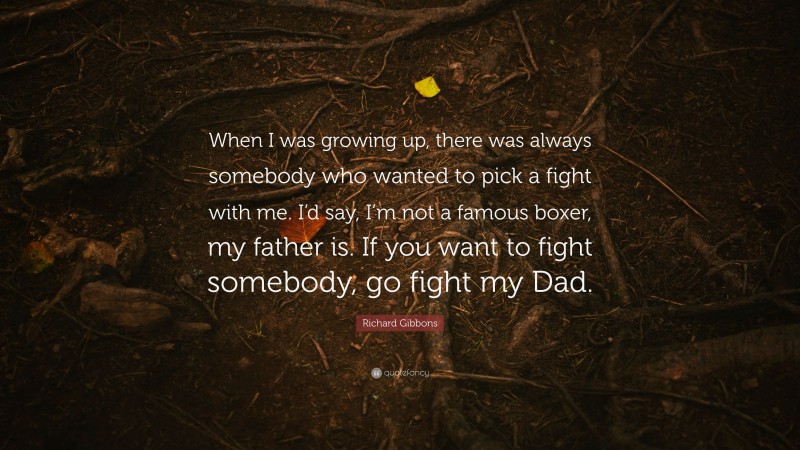 Richard Gibbons Quote: “When I was growing up, there was always somebody who wanted to pick a fight with me. I’d say, I’m not a famous boxer, my father is. If you want to fight somebody, go fight my Dad.”