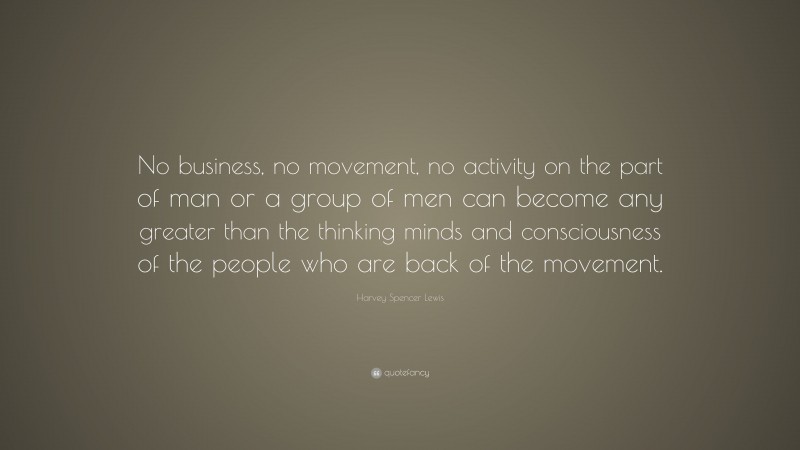 Harvey Spencer Lewis Quote: “No business, no movement, no activity on the part of man or a group of men can become any greater than the thinking minds and consciousness of the people who are back of the movement.”