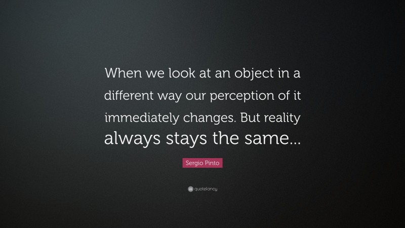 Sergio Pinto Quote: “When we look at an object in a different way our perception of it immediately changes. But reality always stays the same...”