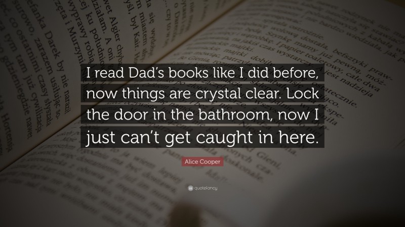Alice Cooper Quote: “I read Dad’s books like I did before, now things are crystal clear. Lock the door in the bathroom, now I just can’t get caught in here.”