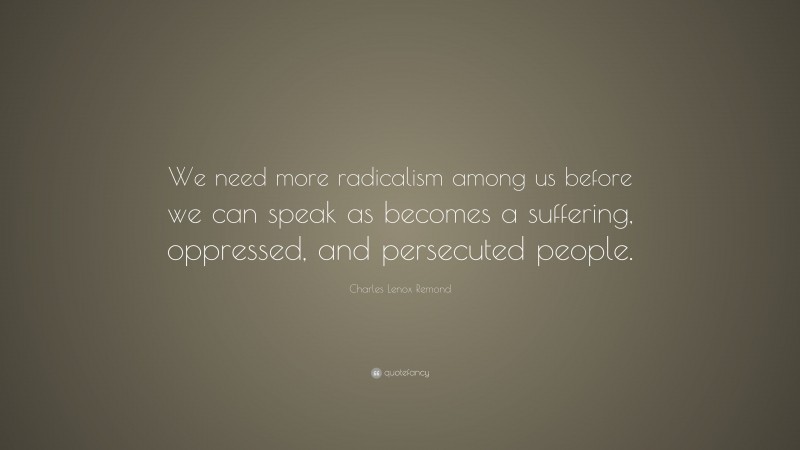 Charles Lenox Remond Quote: “We need more radicalism among us before we can speak as becomes a suffering, oppressed, and persecuted people.”