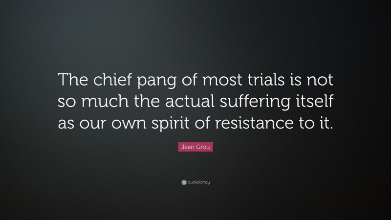 Jean Grou Quote: “The chief pang of most trials is not so much the actual suffering itself as our own spirit of resistance to it.”