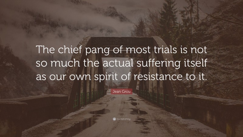 Jean Grou Quote: “The chief pang of most trials is not so much the actual suffering itself as our own spirit of resistance to it.”