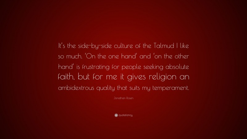 Jonathan Rosen Quote: “It’s the side-by-side culture of the Talmud I like so much. ‘On the one hand’ and ‘on the other hand’ is frustrating for people seeking absolute faith, but for me it gives religion an ambidextrous quality that suits my temperament.”