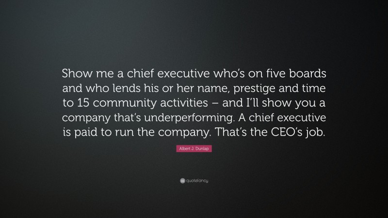 Albert J. Dunlap Quote: “Show me a chief executive who’s on five boards and who lends his or her name, prestige and time to 15 community activities – and I’ll show you a company that’s underperforming. A chief executive is paid to run the company. That’s the CEO’s job.”