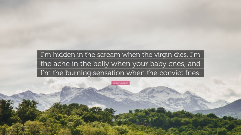 Alice Cooper Quote: “I’m hidden in the scream when the virgin dies, I’m the ache in the belly when your baby cries, and I’m the burning sensation when the convict fries.”