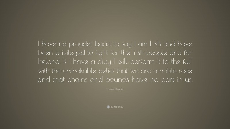 Francis Hughes Quote: “I have no prouder boast to say I am Irish and have been privileged to fight for the Irish people and for Ireland. If I have a duty I will perform it to the full with the unshakable belief that we are a noble race and that chains and bounds have no part in us.”