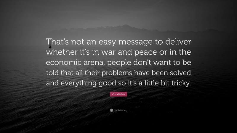 Vin Weber Quote: “That’s not an easy message to deliver whether it’s in war and peace or in the economic arena, people don’t want to be told that all their problems have been solved and everything good so it’s a little bit tricky.”