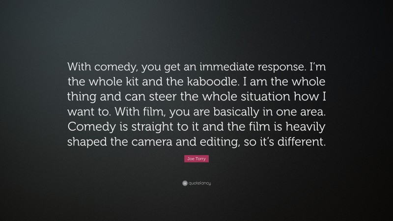 Joe Torry Quote: “With comedy, you get an immediate response. I’m the whole kit and the kaboodle. I am the whole thing and can steer the whole situation how I want to. With film, you are basically in one area. Comedy is straight to it and the film is heavily shaped the camera and editing, so it’s different.”