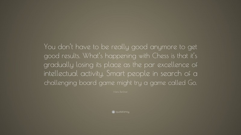 Hans Berliner Quote: “You don’t have to be really good anymore to get good results. What’s happening with Chess is that it’s gradually losing its place as the par excellence of intellectual activity. Smart people in search of a challenging board game might try a game called Go.”