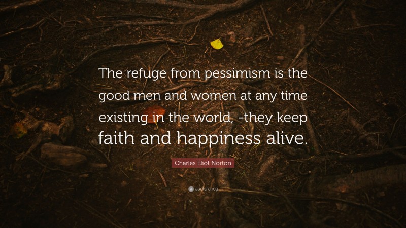 Charles Eliot Norton Quote: “The refuge from pessimism is the good men and women at any time existing in the world, -they keep faith and happiness alive.”