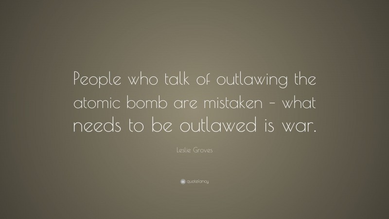 Leslie Groves Quote: “People who talk of outlawing the atomic bomb are mistaken – what needs to be outlawed is war.”