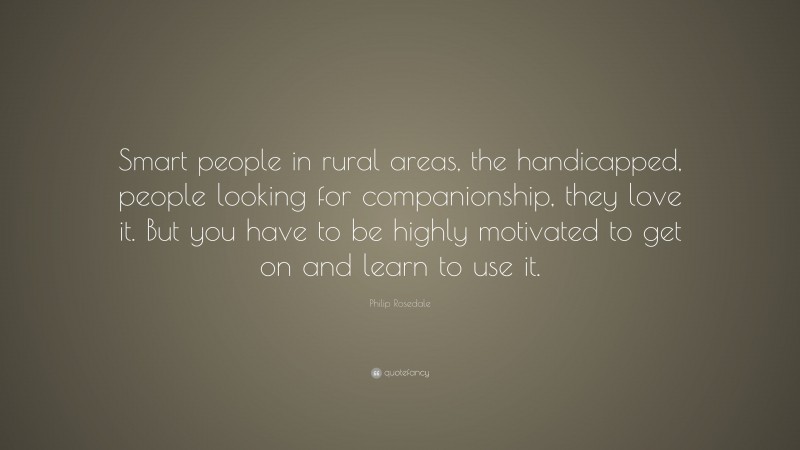 Philip Rosedale Quote: “Smart people in rural areas, the handicapped, people looking for companionship, they love it. But you have to be highly motivated to get on and learn to use it.”