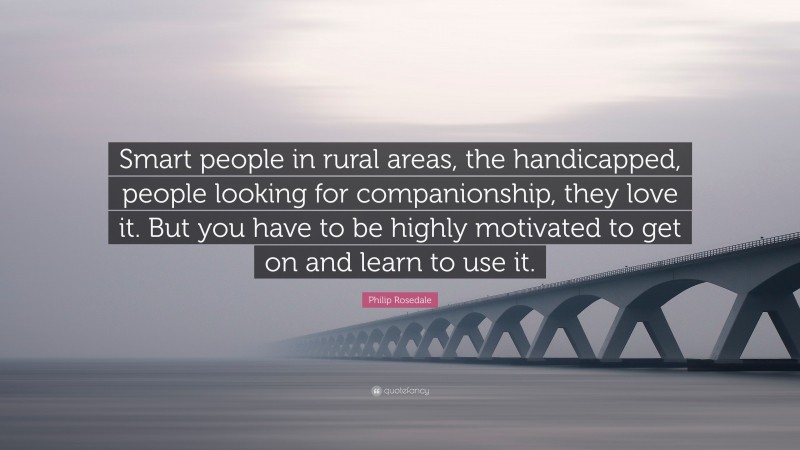 Philip Rosedale Quote: “Smart people in rural areas, the handicapped, people looking for companionship, they love it. But you have to be highly motivated to get on and learn to use it.”