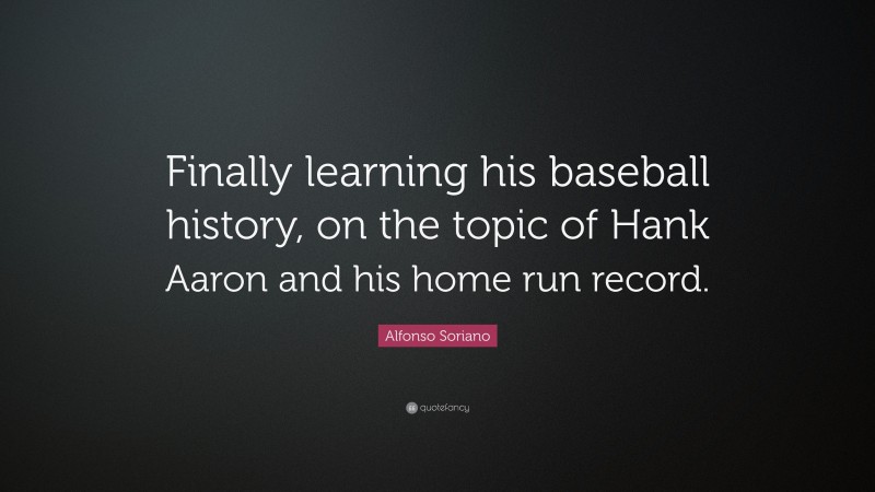 Alfonso Soriano Quote: “Finally learning his baseball history, on the topic of Hank Aaron and his home run record.”