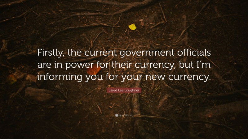 Jared Lee Loughner Quote: “Firstly, the current government officials are in power for their currency, but I’m informing you for your new currency.”