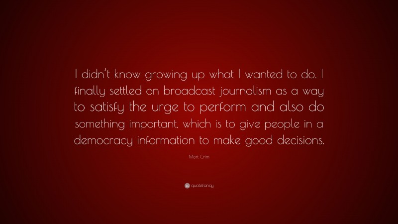 Mort Crim Quote: “I didn’t know growing up what I wanted to do. I finally settled on broadcast journalism as a way to satisfy the urge to perform and also do something important, which is to give people in a democracy information to make good decisions.”