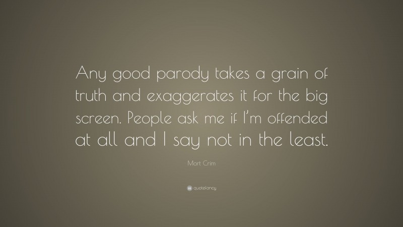 Mort Crim Quote: “Any good parody takes a grain of truth and exaggerates it for the big screen. People ask me if I’m offended at all and I say not in the least.”