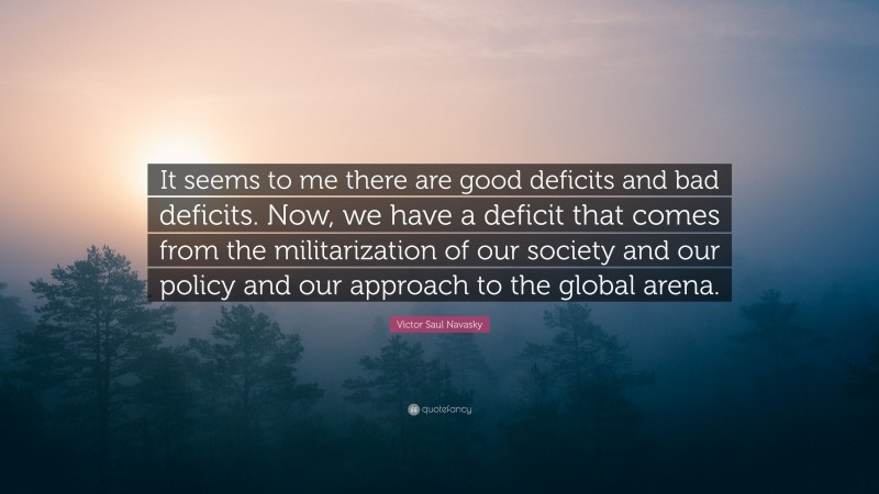 Victor Saul Navasky Quote: “It seems to me there are good deficits and bad deficits. Now, we have a deficit that comes from the militarization of our society and our policy and our approach to the global arena.”