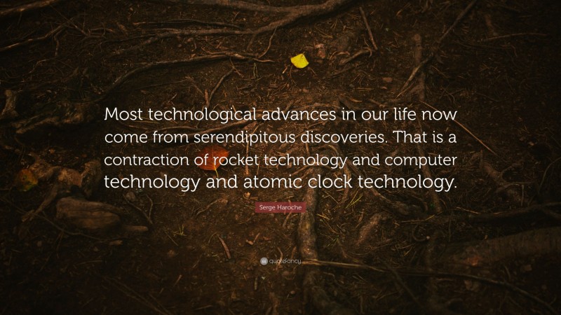 Serge Haroche Quote: “Most technological advances in our life now come from serendipitous discoveries. That is a contraction of rocket technology and computer technology and atomic clock technology.”