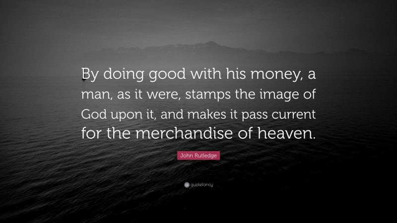 John Rutledge Quote: “By doing good with his money, a man, as it were, stamps the image of God upon it, and makes it pass current for the merchandise of heaven.”