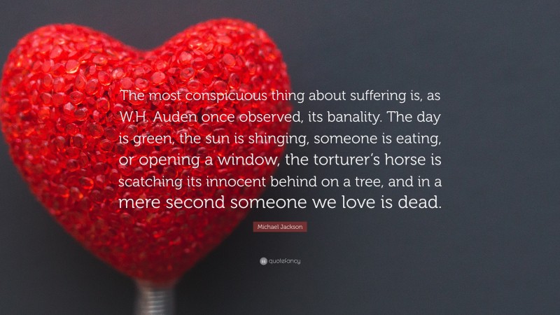 Michael Jackson Quote: “The most conspicuous thing about suffering is, as W.H. Auden once observed, its banality. The day is green, the sun is shinging, someone is eating, or opening a window, the torturer’s horse is scatching its innocent behind on a tree, and in a mere second someone we love is dead.”