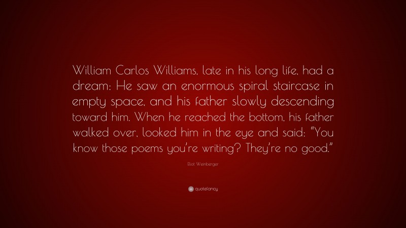 Eliot Weinberger Quote: “William Carlos Williams, late in his long life, had a dream: He saw an enormous spiral staircase in empty space, and his father slowly descending toward him. When he reached the bottom, his father walked over, looked him in the eye and said: “You know those poems you’re writing? They’re no good.””