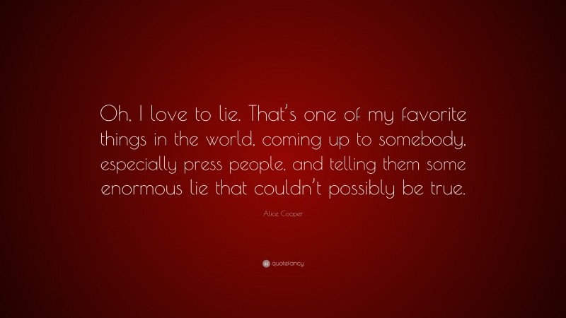 Alice Cooper Quote: “Oh, I love to lie. That’s one of my favorite things in the world, coming up to somebody, especially press people, and telling them some enormous lie that couldn’t possibly be true.”