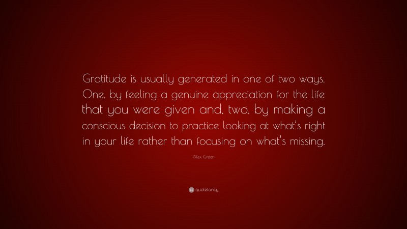 Alex Green Quote: “Gratitude is usually generated in one of two ways. One, by feeling a genuine appreciation for the life that you were given and, two, by making a conscious decision to practice looking at what’s right in your life rather than focusing on what’s missing.”