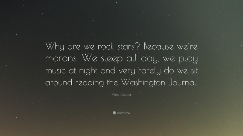 Alice Cooper Quote: “Why are we rock stars? Because we’re morons. We sleep all day, we play music at night and very rarely do we sit around reading the Washington Journal.”