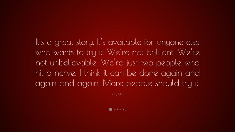 Jerry Moss Quote: “It’s a great story. It’s available for anyone else who wants to try it. We’re not brilliant. We’re not unbelievable. We’re just two people who hit a nerve. I think it can be done again and again and again. More people should try it.”