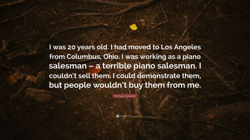 Michael Feinstein Quote: “I was 20 years old. I had moved to Los Angeles from Columbus, Ohio. I was working as a piano salesman – a terrible piano salesman. I couldn’t sell them. I could demonstrate them, but people wouldn’t buy them from me.”