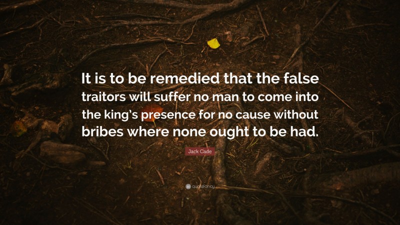 Jack Cade Quote: “It is to be remedied that the false traitors will suffer no man to come into the king’s presence for no cause without bribes where none ought to be had.”