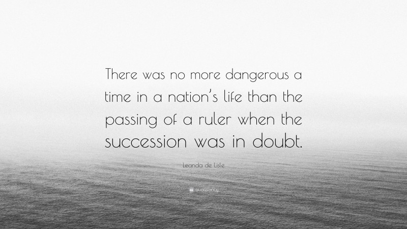 Leanda de Lisle Quote: “There was no more dangerous a time in a nation’s life than the passing of a ruler when the succession was in doubt.”
